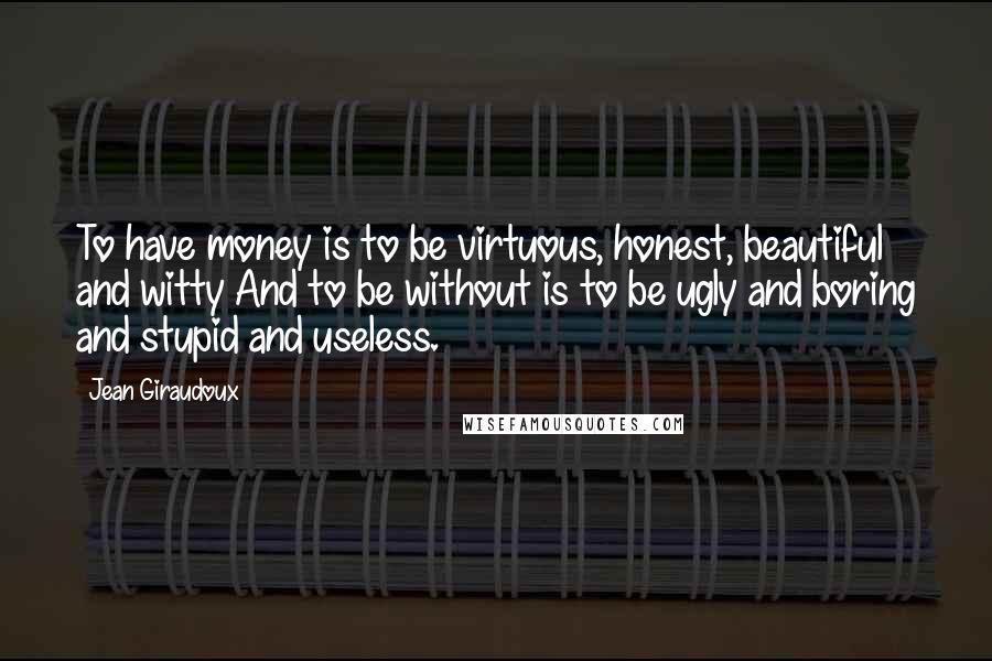 Jean Giraudoux Quotes: To have money is to be virtuous, honest, beautiful and witty And to be without is to be ugly and boring and stupid and useless.