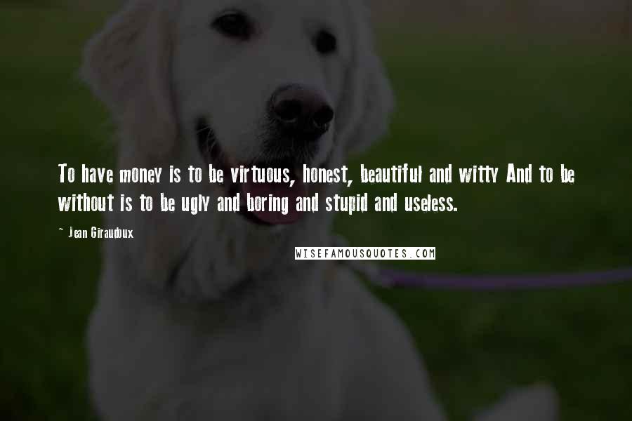 Jean Giraudoux Quotes: To have money is to be virtuous, honest, beautiful and witty And to be without is to be ugly and boring and stupid and useless.