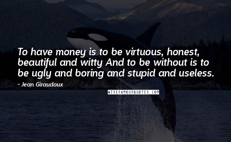 Jean Giraudoux Quotes: To have money is to be virtuous, honest, beautiful and witty And to be without is to be ugly and boring and stupid and useless.