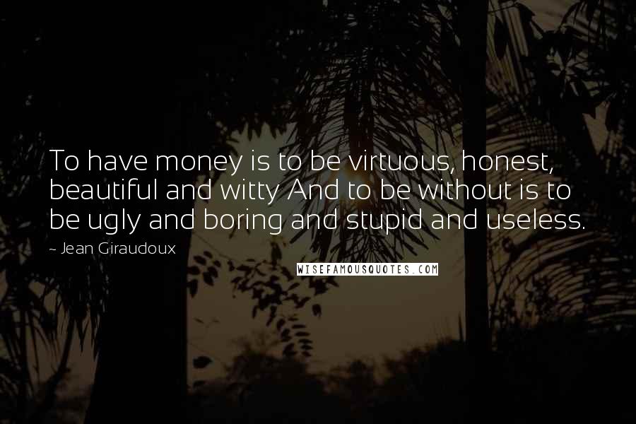 Jean Giraudoux Quotes: To have money is to be virtuous, honest, beautiful and witty And to be without is to be ugly and boring and stupid and useless.