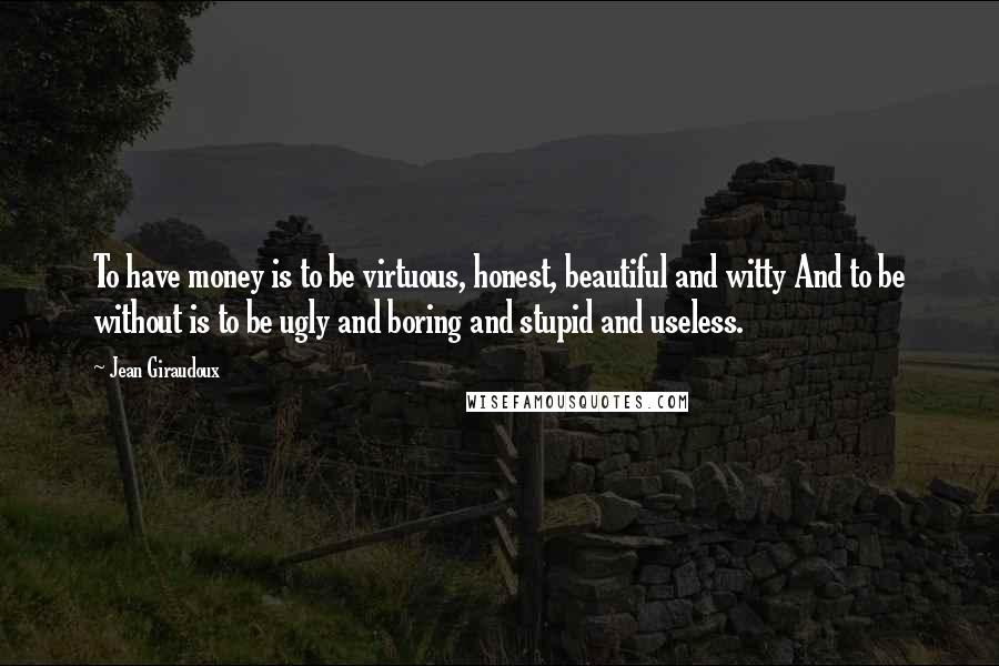 Jean Giraudoux Quotes: To have money is to be virtuous, honest, beautiful and witty And to be without is to be ugly and boring and stupid and useless.