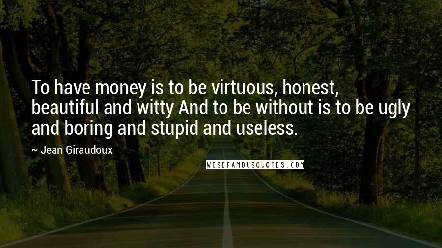 Jean Giraudoux Quotes: To have money is to be virtuous, honest, beautiful and witty And to be without is to be ugly and boring and stupid and useless.