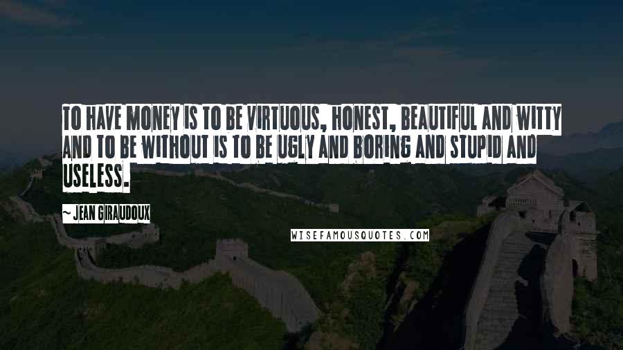 Jean Giraudoux Quotes: To have money is to be virtuous, honest, beautiful and witty And to be without is to be ugly and boring and stupid and useless.