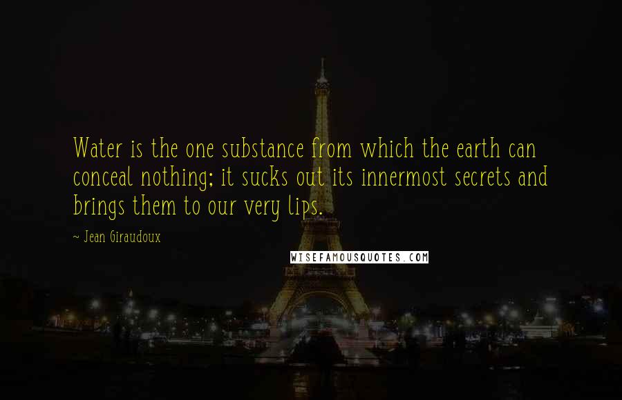 Jean Giraudoux Quotes: Water is the one substance from which the earth can conceal nothing; it sucks out its innermost secrets and brings them to our very lips.
