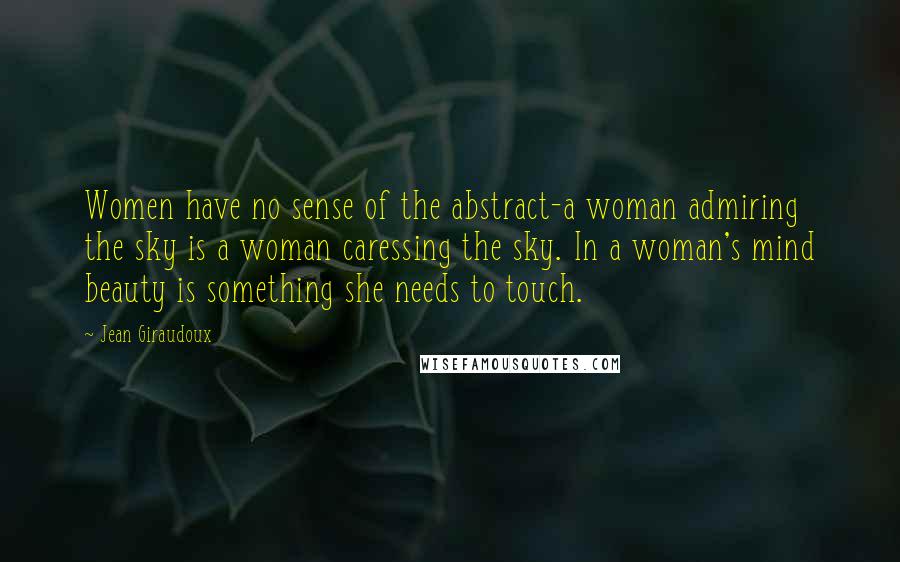 Jean Giraudoux Quotes: Women have no sense of the abstract-a woman admiring the sky is a woman caressing the sky. In a woman's mind beauty is something she needs to touch.