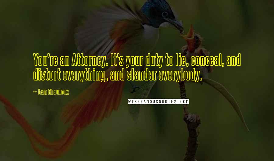 Jean Giraudoux Quotes: You're an Attorney. It's your duty to lie, conceal, and distort everything, and slander everybody.