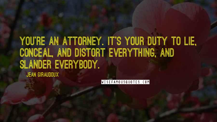 Jean Giraudoux Quotes: You're an Attorney. It's your duty to lie, conceal, and distort everything, and slander everybody.