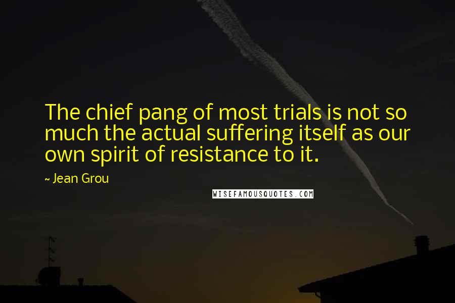 Jean Grou Quotes: The chief pang of most trials is not so much the actual suffering itself as our own spirit of resistance to it.