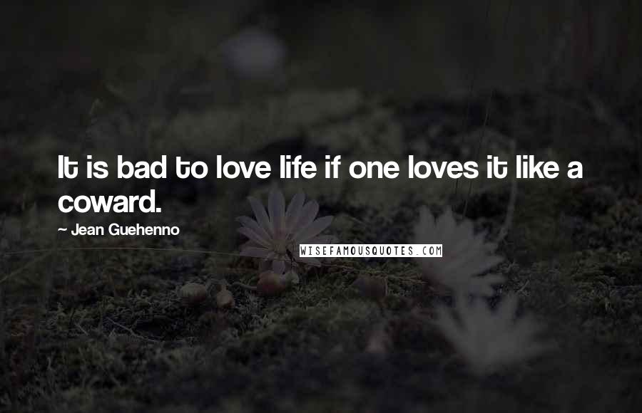 Jean Guehenno Quotes: It is bad to love life if one loves it like a coward.