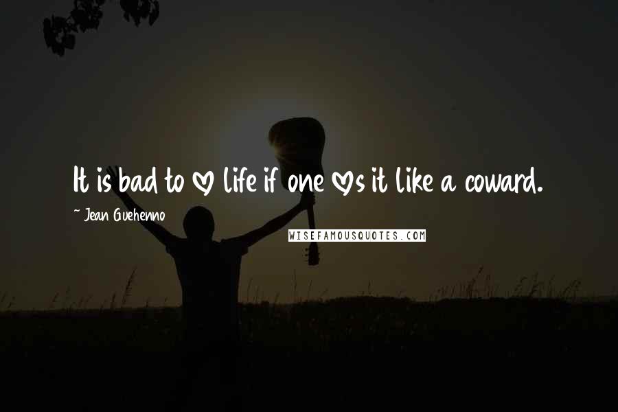 Jean Guehenno Quotes: It is bad to love life if one loves it like a coward.