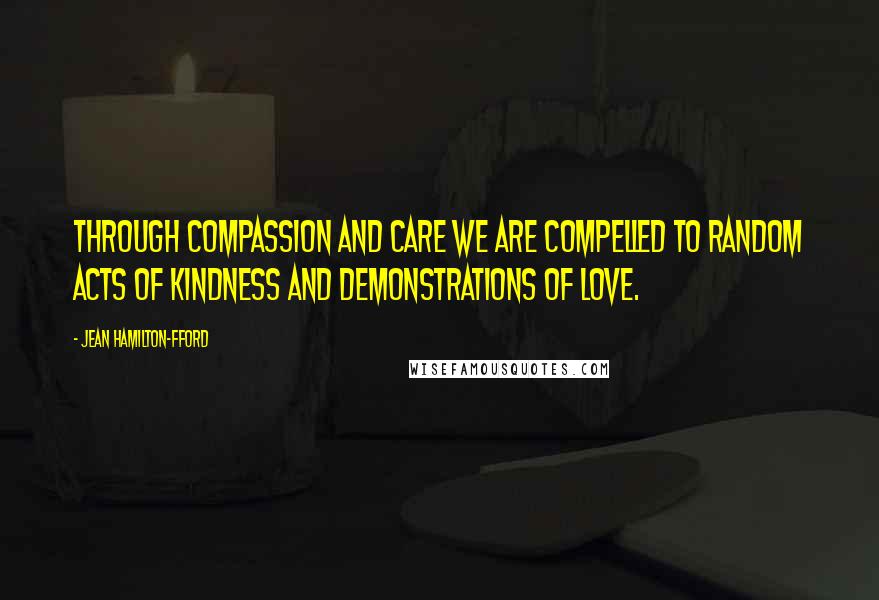 Jean Hamilton-Fford Quotes: Through Compassion and Care we are compelled to random acts of kindness and demonstrations of love.