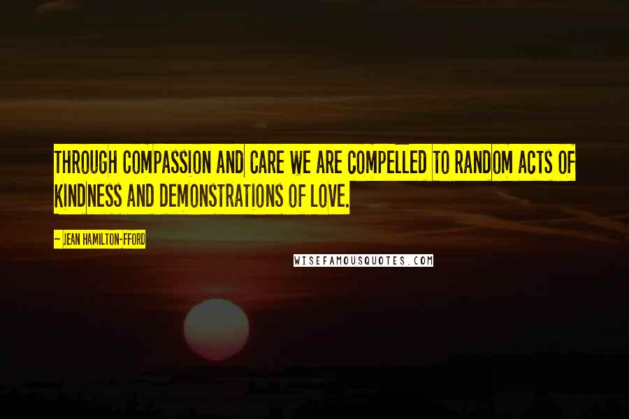 Jean Hamilton-Fford Quotes: Through Compassion and Care we are compelled to random acts of kindness and demonstrations of love.