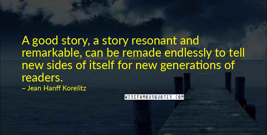 Jean Hanff Korelitz Quotes: A good story, a story resonant and remarkable, can be remade endlessly to tell new sides of itself for new generations of readers.