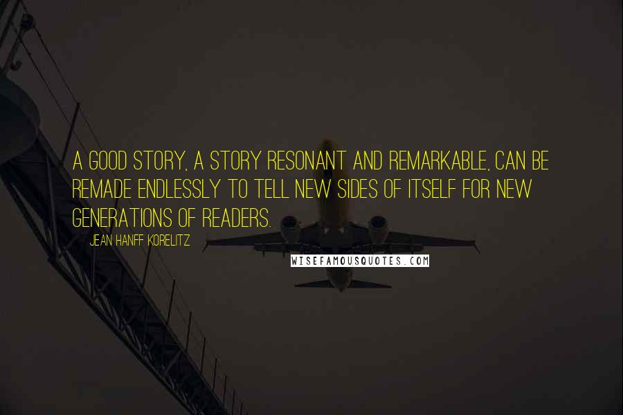 Jean Hanff Korelitz Quotes: A good story, a story resonant and remarkable, can be remade endlessly to tell new sides of itself for new generations of readers.