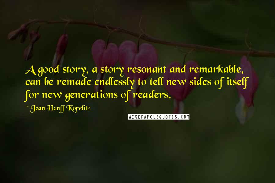 Jean Hanff Korelitz Quotes: A good story, a story resonant and remarkable, can be remade endlessly to tell new sides of itself for new generations of readers.