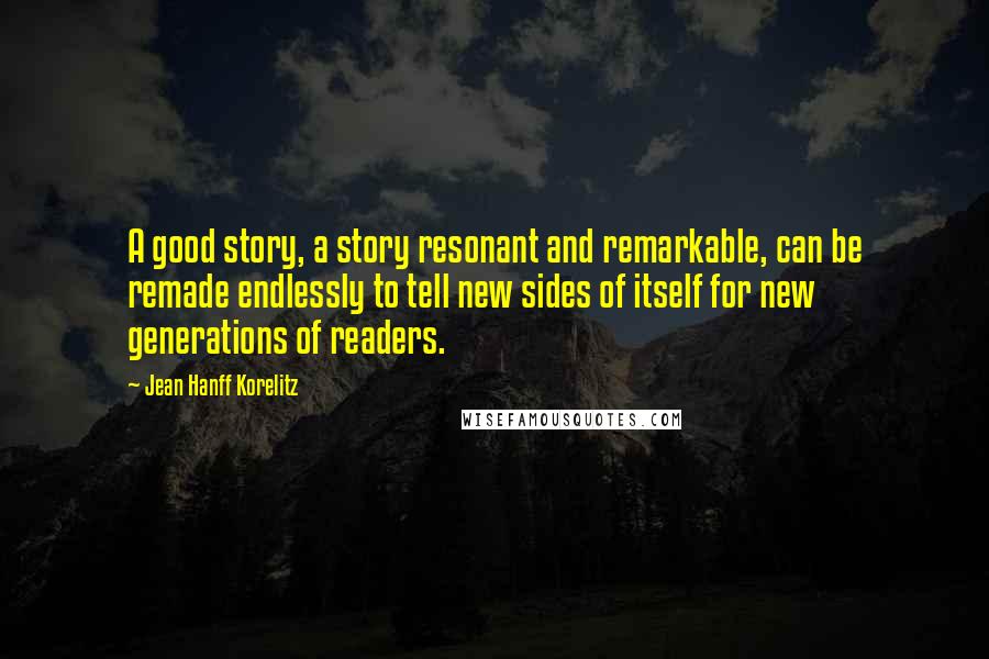 Jean Hanff Korelitz Quotes: A good story, a story resonant and remarkable, can be remade endlessly to tell new sides of itself for new generations of readers.