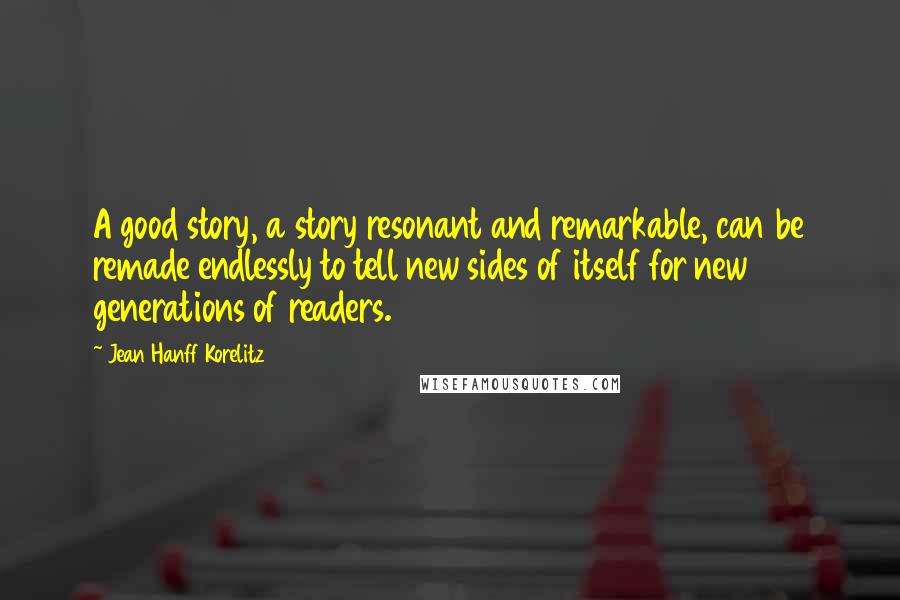 Jean Hanff Korelitz Quotes: A good story, a story resonant and remarkable, can be remade endlessly to tell new sides of itself for new generations of readers.