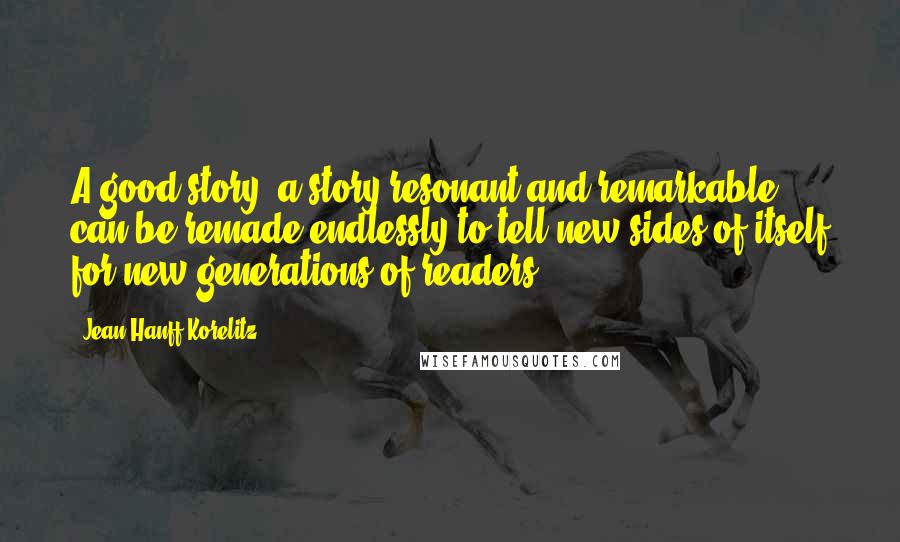 Jean Hanff Korelitz Quotes: A good story, a story resonant and remarkable, can be remade endlessly to tell new sides of itself for new generations of readers.