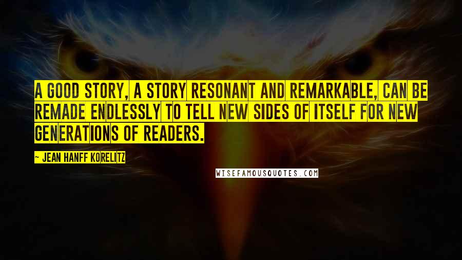 Jean Hanff Korelitz Quotes: A good story, a story resonant and remarkable, can be remade endlessly to tell new sides of itself for new generations of readers.