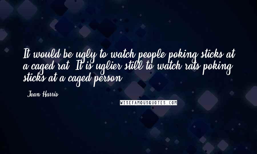 Jean Harris Quotes: It would be ugly to watch people poking sticks at a caged rat. It is uglier still to watch rats poking sticks at a caged person.