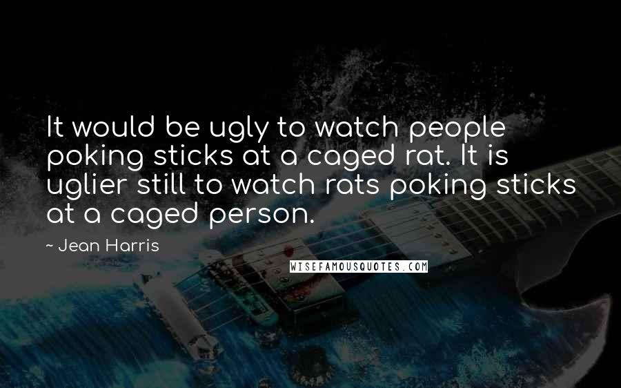 Jean Harris Quotes: It would be ugly to watch people poking sticks at a caged rat. It is uglier still to watch rats poking sticks at a caged person.