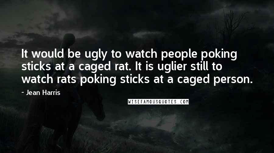 Jean Harris Quotes: It would be ugly to watch people poking sticks at a caged rat. It is uglier still to watch rats poking sticks at a caged person.