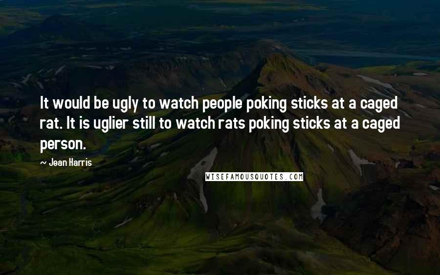 Jean Harris Quotes: It would be ugly to watch people poking sticks at a caged rat. It is uglier still to watch rats poking sticks at a caged person.