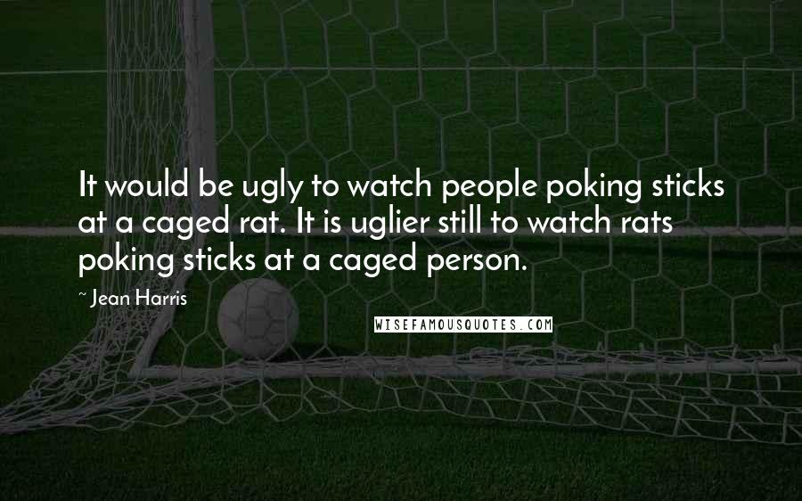 Jean Harris Quotes: It would be ugly to watch people poking sticks at a caged rat. It is uglier still to watch rats poking sticks at a caged person.