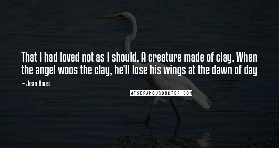 Jean Haus Quotes: That I had loved not as I should. A creature made of clay. When the angel woos the clay, he'll lose his wings at the dawn of day