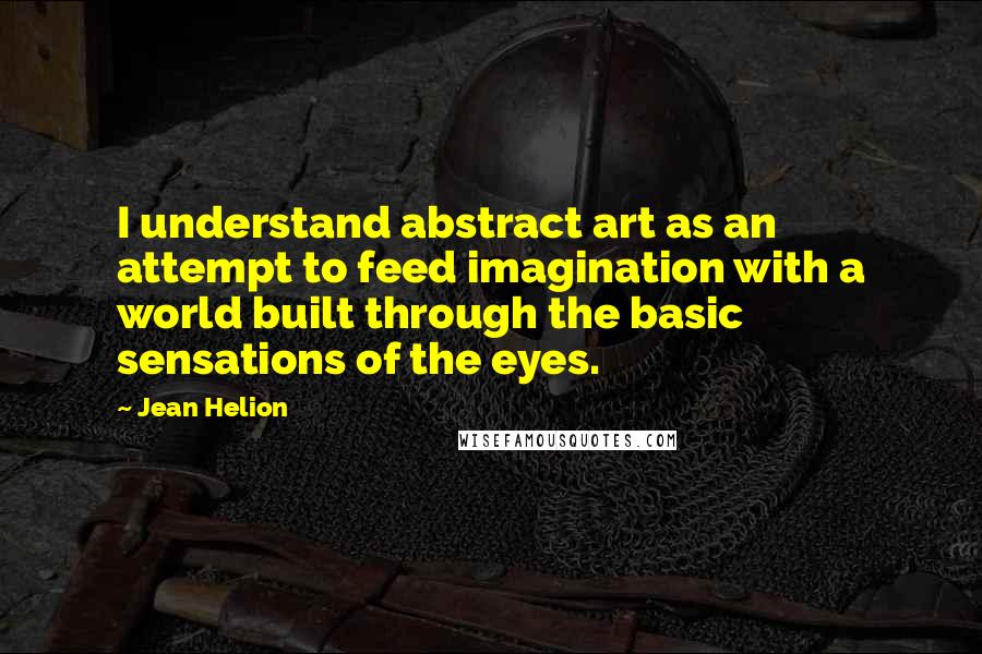 Jean Helion Quotes: I understand abstract art as an attempt to feed imagination with a world built through the basic sensations of the eyes.