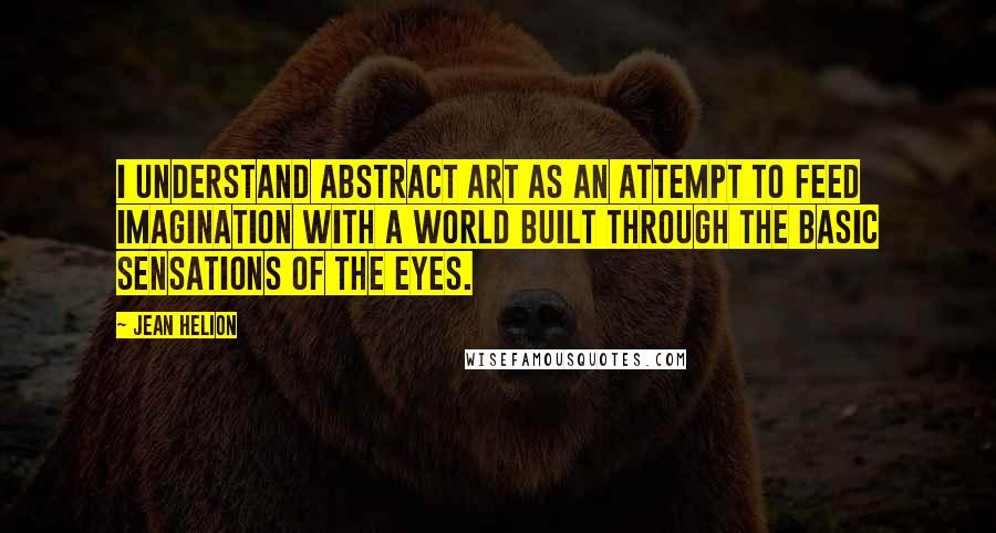 Jean Helion Quotes: I understand abstract art as an attempt to feed imagination with a world built through the basic sensations of the eyes.