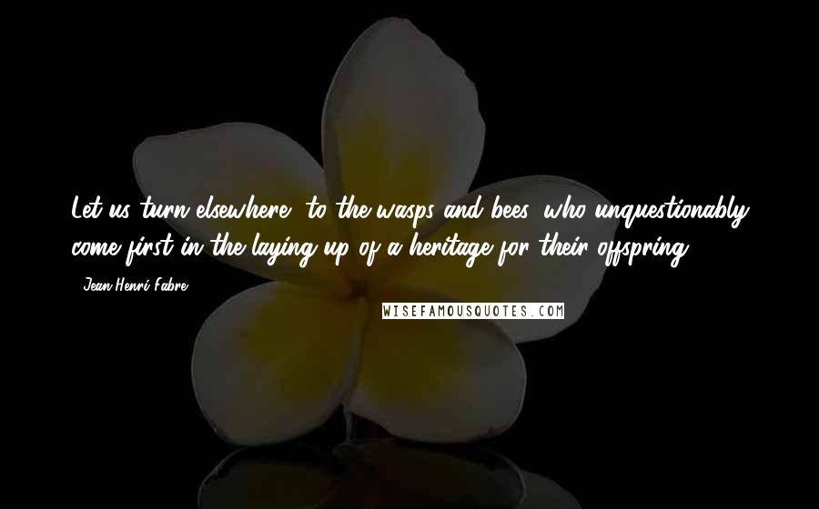 Jean-Henri Fabre Quotes: Let us turn elsewhere, to the wasps and bees, who unquestionably come first in the laying up of a heritage for their offspring.