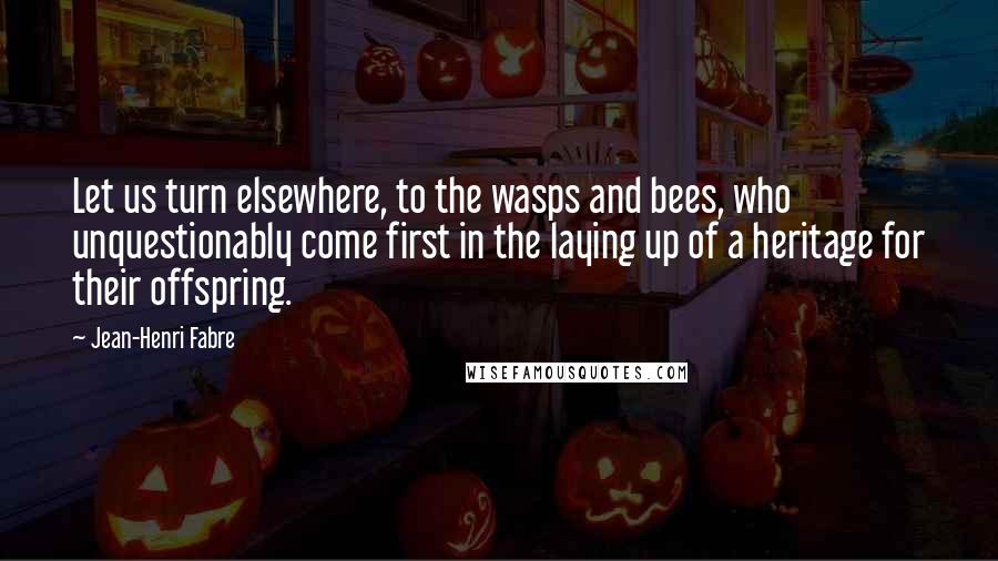 Jean-Henri Fabre Quotes: Let us turn elsewhere, to the wasps and bees, who unquestionably come first in the laying up of a heritage for their offspring.