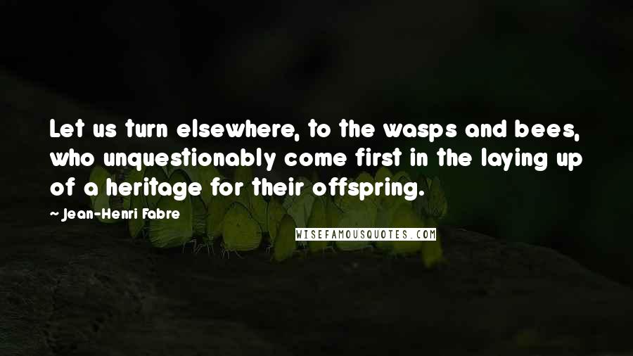 Jean-Henri Fabre Quotes: Let us turn elsewhere, to the wasps and bees, who unquestionably come first in the laying up of a heritage for their offspring.