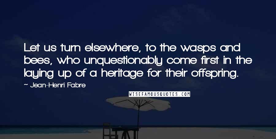 Jean-Henri Fabre Quotes: Let us turn elsewhere, to the wasps and bees, who unquestionably come first in the laying up of a heritage for their offspring.