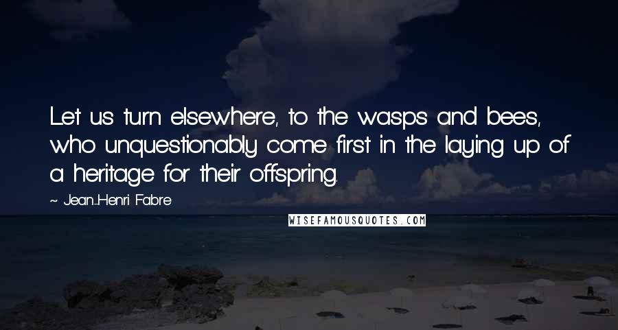 Jean-Henri Fabre Quotes: Let us turn elsewhere, to the wasps and bees, who unquestionably come first in the laying up of a heritage for their offspring.