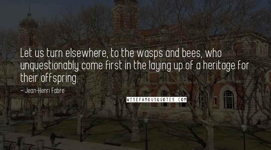 Jean-Henri Fabre Quotes: Let us turn elsewhere, to the wasps and bees, who unquestionably come first in the laying up of a heritage for their offspring.