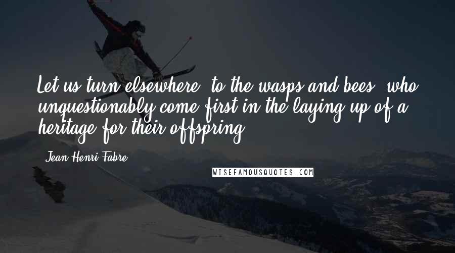 Jean-Henri Fabre Quotes: Let us turn elsewhere, to the wasps and bees, who unquestionably come first in the laying up of a heritage for their offspring.