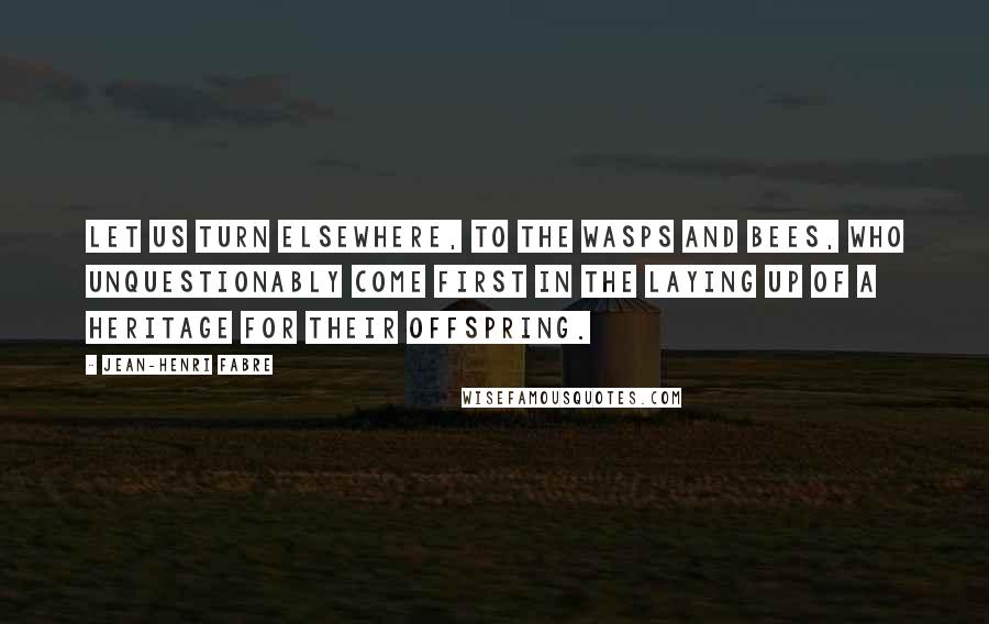 Jean-Henri Fabre Quotes: Let us turn elsewhere, to the wasps and bees, who unquestionably come first in the laying up of a heritage for their offspring.