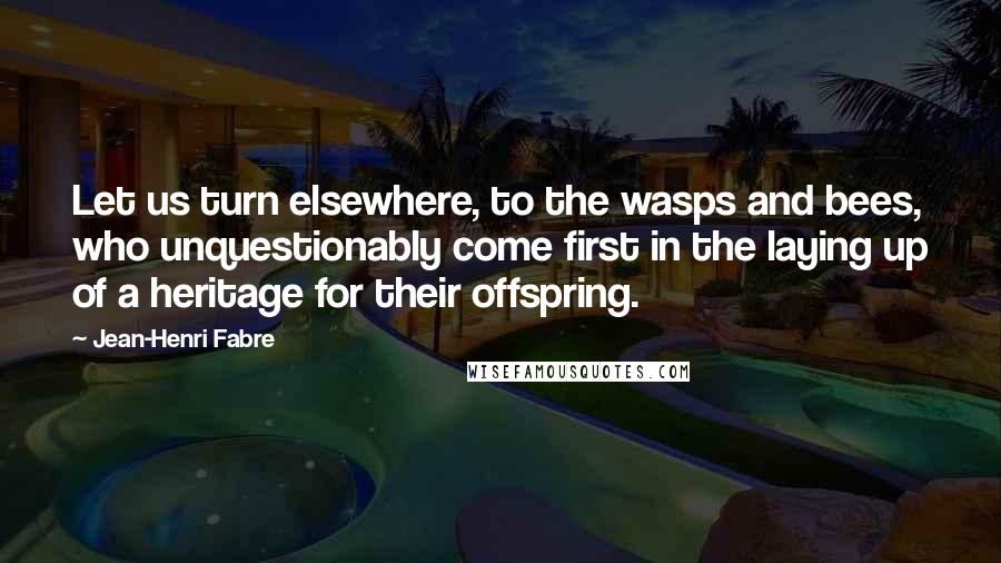 Jean-Henri Fabre Quotes: Let us turn elsewhere, to the wasps and bees, who unquestionably come first in the laying up of a heritage for their offspring.