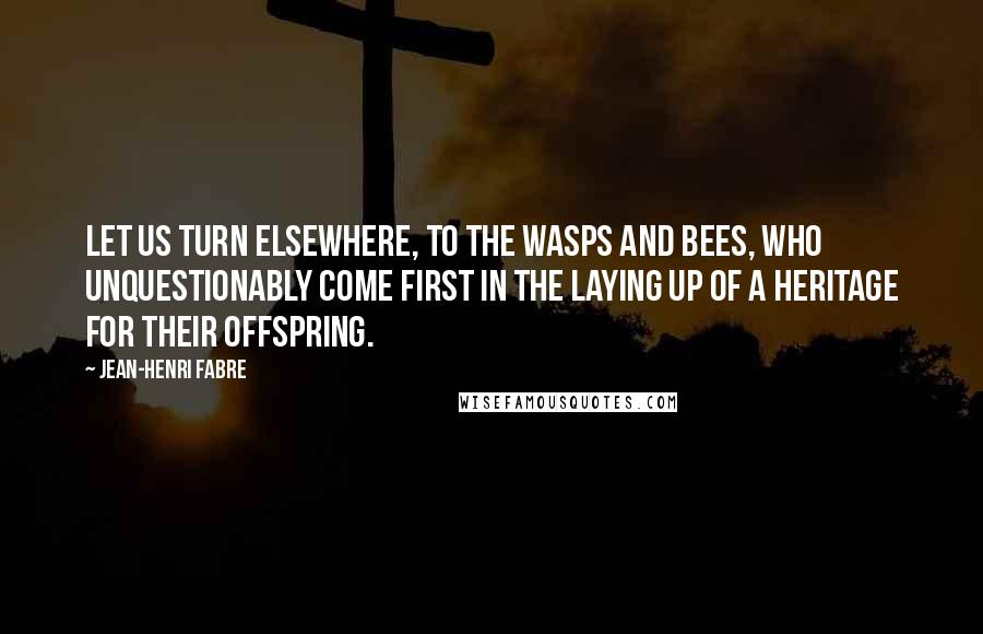 Jean-Henri Fabre Quotes: Let us turn elsewhere, to the wasps and bees, who unquestionably come first in the laying up of a heritage for their offspring.