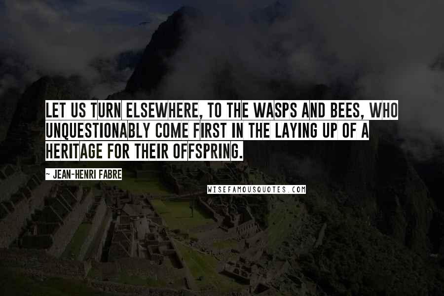 Jean-Henri Fabre Quotes: Let us turn elsewhere, to the wasps and bees, who unquestionably come first in the laying up of a heritage for their offspring.