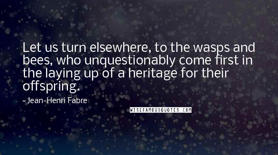 Jean-Henri Fabre Quotes: Let us turn elsewhere, to the wasps and bees, who unquestionably come first in the laying up of a heritage for their offspring.