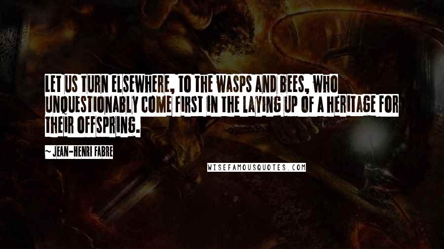 Jean-Henri Fabre Quotes: Let us turn elsewhere, to the wasps and bees, who unquestionably come first in the laying up of a heritage for their offspring.