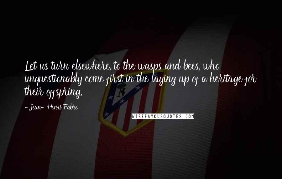 Jean-Henri Fabre Quotes: Let us turn elsewhere, to the wasps and bees, who unquestionably come first in the laying up of a heritage for their offspring.