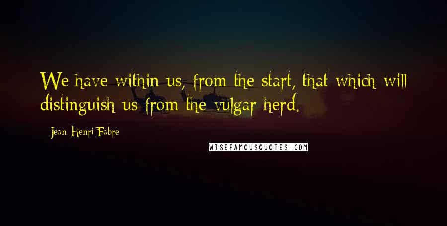 Jean-Henri Fabre Quotes: We have within us, from the start, that which will distinguish us from the vulgar herd.