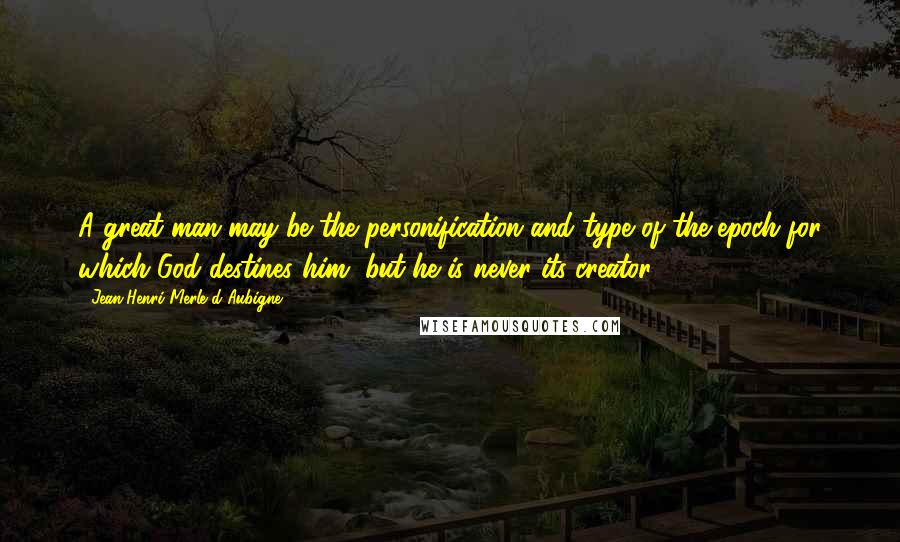 Jean-Henri Merle D'Aubigne Quotes: A great man may be the personification and type of the epoch for which God destines him, but he is never its creator.