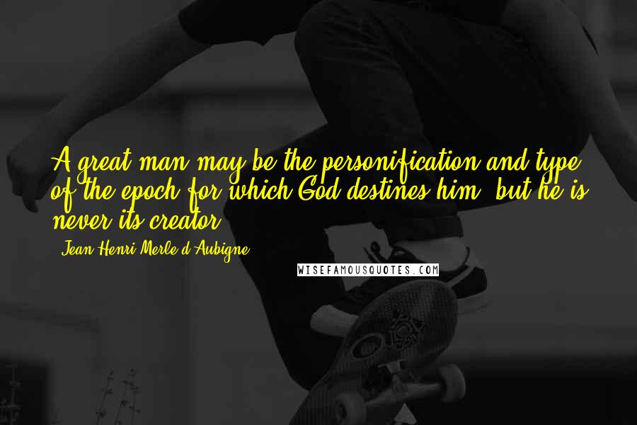 Jean-Henri Merle D'Aubigne Quotes: A great man may be the personification and type of the epoch for which God destines him, but he is never its creator.