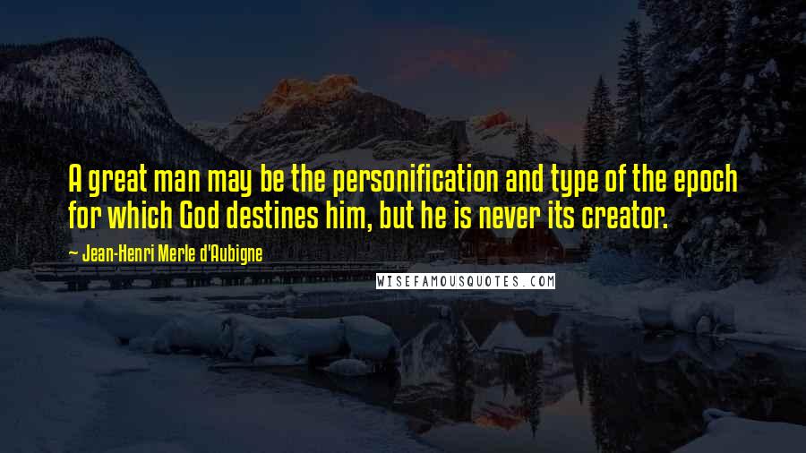 Jean-Henri Merle D'Aubigne Quotes: A great man may be the personification and type of the epoch for which God destines him, but he is never its creator.