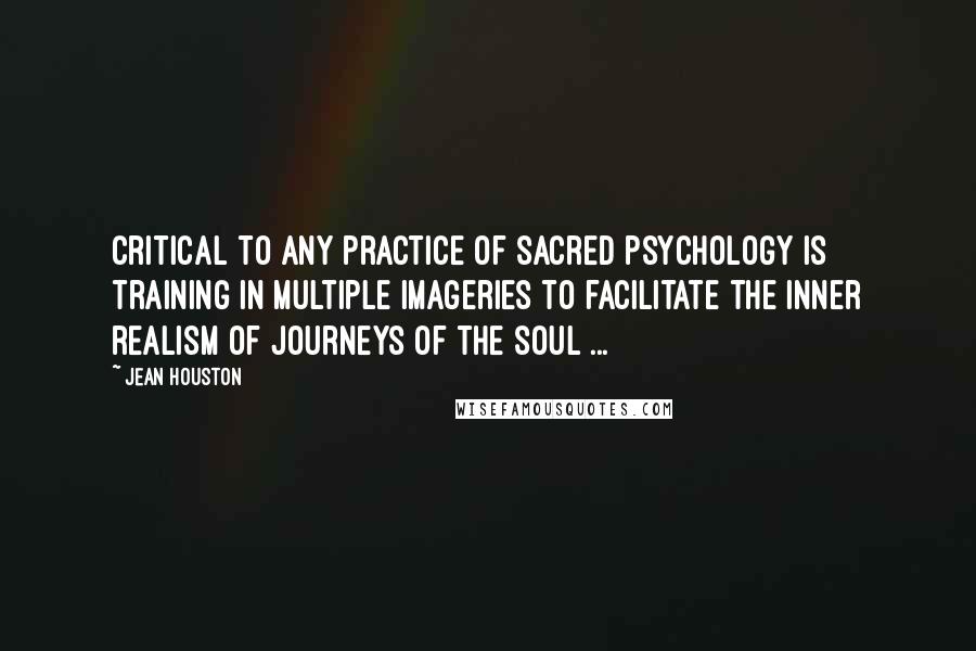 Jean Houston Quotes: Critical to any practice of sacred psychology is training in multiple imageries to facilitate the inner realism of journeys of the soul ...